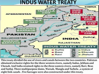 INDUS WATER TREATYThis treaty divided the use of rivers and canals between the two countries. Pakistan obtained exclusive rights for the three western rivers, namely Indus, Jehlum and Chenab. And India retained rights to the three eastern rivers, namely Ravi, Beas and Sutluj. Three multipurpose dams, Warsak, Mangla and Tarbela , a system of eight link canals . Five barrages were also constructed under this treaty. 