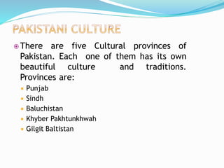  There are five Cultural provinces of
Pakistan. Each one of them has its own
beautiful culture and traditions.
Provinces are:
 Punjab
 Sindh
 Baluchistan
 Khyber Pakhtunkhwah
 Gilgit Baltistan
 