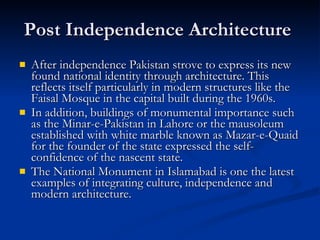 Post Independence Architecture  After independence Pakistan strove to express its new found national identity through architecture. This reflects itself particularly in modern structures like the Faisal Mosque in the capital built during the 1960s.  In addition, buildings of monumental importance such as the Minar-e-Pakistan in Lahore or the mausoleum established with white marble known as Mazar-e-Quaid for the founder of the state expressed the self-confidence of the nascent state.  The National Monument in Islamabad is one the latest examples of integrating culture, independence and modern architecture.  