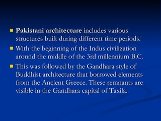 Pakistani architecture  includes various structures built during different time periods.  With the beginning of the Indus civilization around the middle of the 3rd millennium B.C. This was followed by the Gandhara style of Buddhist architecture that borrowed elements from the Ancient Greece. These remnants are visible in the Gandhara capital of Taxila.  