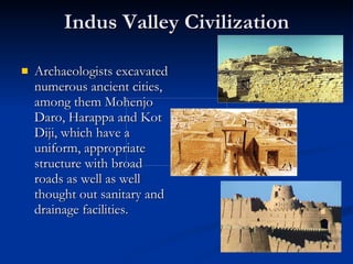 Indus Valley Civilization Archaeologists excavated numerous ancient cities, among them Mohenjo Daro, Harappa and Kot Diji, which have a uniform, appropriate structure with broad roads as well as well thought out sanitary and drainage facilities.  