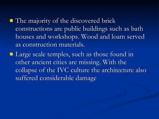 The majority of the discovered brick constructions are public buildings such as bath houses and workshops. Wood and loam served as construction materials.  Large scale temples, such as those found in other ancient cities are missing. With the collapse of the IVC culture the architecture also suffered considerable damage  