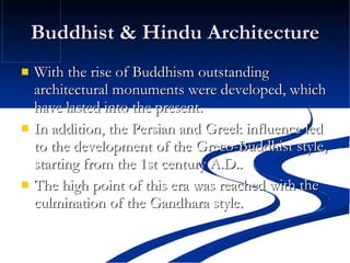 Buddhist & Hindu Architecture With the rise of Buddhism outstanding architectural monuments were developed, which have lasted into the present. In addition, the Persian and Greek influence led to the development of the Greco-Buddhist style, starting from the 1st century A.D.. The high point of this era was reached with the culmination of the Gandhara style.  