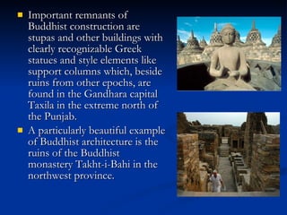 Important remnants of Buddhist construction are stupas and other buildings with clearly recognizable Greek statues and style elements like support columns which, beside ruins from other epochs, are found in the Gandhara capital Taxila in the extreme north of the Punjab.  A particularly beautiful example of Buddhist architecture is the ruins of the Buddhist monastery Takht-i-Bahi in the northwest province.  