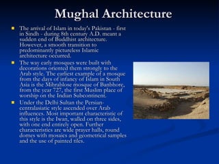 Mughal Architecture  The arrival of Islam in today's Pakistan - first in Sindh - during 8th century A.D. meant a sudden end of Buddhist architecture. However, a smooth transition to predominantly pictureless Islamic architecture occurred.  The way early mosques were built with decorations oriented them strongly to the Arab style. The earliest example of a mosque from the days of infancy of Islam in South Asia is the Mihrablose mosque of Banbhore, from the year 727, the first Muslim place of worship on the Indian Subcontinent.  Under the Delhi Sultan the Persian-centralasiatic style ascended over Arab influences. Most important characteristic of this style is the Iwan, walled on three sides, with one end entirely open. Further characteristics are wide prayer halls, round domes with mosaics and geometrical samples and the use of painted tiles.  