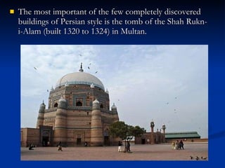 The most important of the few completely discovered buildings of Persian style is the tomb of the Shah Rukn-i-Alam (built 1320 to 1324) in Multan.  