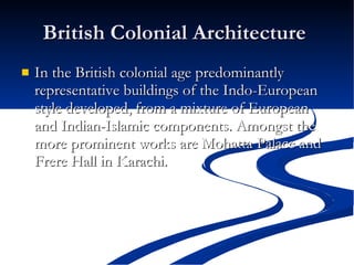 British Colonial Architecture  In the British colonial age predominantly representative buildings of the Indo-European style developed, from a mixture of European and Indian-Islamic components. Amongst the more prominent works are Mohatta Palace and Frere Hall in Karachi.  