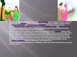  The term Pakistani clothing refers to the ethnic clothing that is typically worn by individuals
in the country of Pakistan and by the People of Pakistani descent. Pakistani clothes express
the Culture of Pakistan, the Demographics of Pakistan and regional Cultures which
include Punjabi culture, Sindhi culture, Balochi culture, Pashtun culture and Kashmiri culture.
Dress in each regional culture reflect weather conditions, way of living and distinctive style
which gives it a unique identity among all cultures.
 Pakistani dressing has similarities with Indian dressing because of pre-partition culture which
was shared by these nations for thousand years but the religious factor was always there which
makes a difference. Traditional Pakistani dressing also shares similarities between the ethnic
groups of central Asia and ethnicities of the Iranian plateau such as the Turkic ethnic groups
(i.e. Khazakhs, Uzbeks, Turkmens) and Iranian ethnic groups (Tajiks, Khorasani Persians and
Pashtoons), that have been separate from the cultures of modern day Pakistan during
the Durand agreement between Afghanistan and the British raj.
 With the passage of time Pakistanis are adapting modern dress and cultural clothing, especially
in big countries.
 