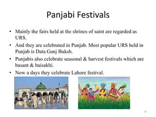 Panjabi Festivals
• Mainly the fairs held at the shrines of saint are regarded as
URS.
• And they are celebrated in Punjab. Most popular URS held in
Punjab is Data Ganj Buksh.
• Punjabis also celebrate seasonal & harvest festivals which are
basant & baisakhi.
• Now a days they celebrate Lahore festival.
18
 
