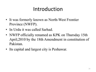 Introduction
• It was formerly known as North-West Frontier
Province (NWFP).
• In Urdu it was called Sarhad.
• NWFP officially renamed as KPK on Thursday 15th
April,2010 by the 18th Amendment in constitution of
Pakistan.
• Its capital and largest city is Peshawar.
37
 