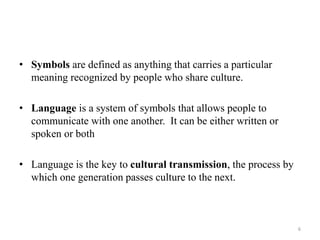 • Symbols are defined as anything that carries a particular
meaning recognized by people who share culture.
• Language is a system of symbols that allows people to
communicate with one another. It can be either written or
spoken or both
• Language is the key to cultural transmission, the process by
which one generation passes culture to the next.
6
 