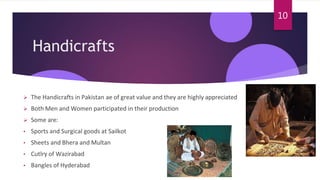 Handicrafts
 The Handicrafts in Pakistan ae of great value and they are highly appreciated
 Both Men and Women participated in their production
 Some are:
• Sports and Surgical goods at Sailkot
• Sheets and Bhera and Multan
• Cutlry of Wazirabad
• Bangles of Hyderabad
10
 