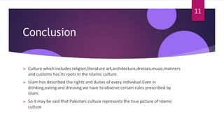 Conclusion
 Culture which includes religion,literature art,architecture,dresses,music,manners
and customs has its roots in the Islamic culture.
 Islam has described the rights and duties of every individual.Even in
drinking,eating and dressing,we have to observe certain rules prescribed by
Islam.
 So it may be said that Pakistani culture represents the true picture of Islamic
culture
11
 