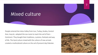 Mixed culture
People entered the Indus Valley from Iran, Turkey, Arabia, Central
Asia, Iraq etc. adopted the sea route to reach the soil of Sub –
Continent. They bought their traditions, customs, festivals and way
of life. The local culture mixed with the culture of new arrivals
created a multicolored culture on the soil of present day Pakistan.
7
 