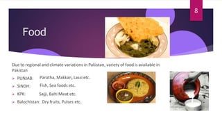 Food
Due to regional and climate variations in Pakistan, variety of food is available in
Pakistan
 PUNJAB:
 SINDH:
 KPK:
Paratha, Makkan, Lassi etc.
Fish, Sea foods etc.
Sajji, Balti Meat etc.
 Balochistan: Dry fruits, Pulses etc.
8
 