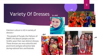 Variety Of Dresses
Pakistani culture is rich in variety of
dresses:-
The people of Punjab, the Pathans of
NWFP, the Baluchi people and the
Sindhis wear their own distinct dresses.
These dresses are very colourful and
prominent and give attractive look
during national fairs and festivals.
‫نپ‬‫ج‬‫ا‬‫ب‬
‫تخپ‬‫و‬‫ن‬‫خ‬‫او‬
‫خ‬
‫ی‬
‫ب‬
‫ر‬
‫ب‬
‫ل‬
‫و‬
‫چ‬
‫س‬
‫ت‬
‫ا‬
‫ن‬
‫نس‬‫د‬‫ھ‬
9
 