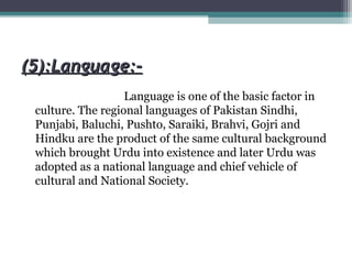 (5):Language:-(5):Language:-
Language is one of the basic factor in
culture. The regional languages of Pakistan Sindhi,
Punjabi, Baluchi, Pushto, Saraiki, Brahvi, Gojri and
Hindku are the product of the same cultural background
which brought Urdu into existence and later Urdu was
adopted as a national language and chief vehicle of
cultural and National Society.
 