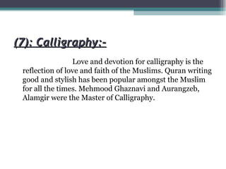 (7): Calligraphy:-(7): Calligraphy:-
Love and devotion for calligraphy is the
reflection of love and faith of the Muslims. Quran writing
good and stylish has been popular amongst the Muslim
for all the times. Mehmood Ghaznavi and Aurangzeb,
Alamgir were the Master of Calligraphy.
 