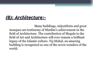 (8): Architecture:-(8): Architecture:-
Many buildings, mijestiforts and great
mosques are testimony of Muslim’s achievement in the
field of Architecture. The contribution of Moguls to the
field of Art and Architecture will ever remain a brilliant
legacy of the Islamic culture. Taj Mahal, an amazing
building is recognized as one of the seven wonders of the
world.
 