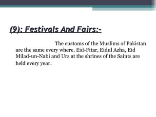 (9): Festivals And Fairs:-(9): Festivals And Fairs:-
The customs of the Muslims of Pakistan
are the same every where. Eid-Fitar, Eidul Azha, Eid
Milad-un-Nabi and Urs at the shrines of the Saints are
held every year.
 