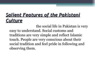 Salient Features of the PakistaniSalient Features of the Pakistani
CultureCulture
the social life in Pakistan is very
easy to understand. Social customs and
traditions are very simple and reflect Islamic
touch. People are very conscious about their
social tradition and feel pride in following and
observing them.
 