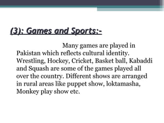 (3): Games and Sports:-(3): Games and Sports:-
Many games are played in
Pakistan which reflects cultural identity.
Wrestling, Hockey, Cricket, Basket ball, Kabaddi
and Squash are some of the games played all
over the country. Different shows are arranged
in rural areas like puppet show, loktamasha,
Monkey play show etc.
 