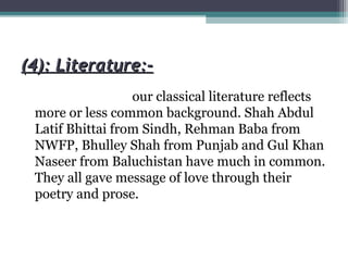 (4): Literature:-(4): Literature:-
our classical literature reflects
more or less common background. Shah Abdul
Latif Bhittai from Sindh, Rehman Baba from
NWFP, Bhulley Shah from Punjab and Gul Khan
Naseer from Baluchistan have much in common.
They all gave message of love through their
poetry and prose.
 