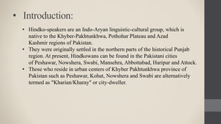 • Introduction:
• Hindko-speakers are an Indo-Aryan linguistic-cultural group, which is
native to the Khyber-Pakhtunkhwa, Pothohar Plateau and Azad
Kashmir regions of Pakistan.
• They were originally settled in the northern parts of the historical Punjab
region. At present, Hindkowans can be found in the Pakistani cities
of Peshawar, Nowshera, Swabi, Mansehra, Abbottabad, Haripur and Attock.
• Those who reside in urban centers of Khyber Pakhtunkhwa province of
Pakistan such as Peshawar, Kohat, Nowshera and Swabi are alternatively
termed as "Kharian/Kharay" or city-dweller.
 