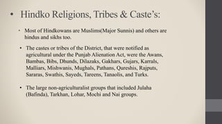 • Hindko Religions, Tribes & Caste’s:
• Most of Hindkowans are Muslims(Major Sunnis) and others are
hindus and sikhs too.
• The castes or tribes of the District, that were notified as
agricultural under the Punjab Alienation Act, were the Awans,
Bambas, Bibs, Dhunds, Dilazaks, Gakhars, Gujars, Karrals,
Malliars, Mishwanis, Mughals, Pathans, Qureshis, Rajputs,
Sararas, Swathis, Sayeds, Tareens, Tanaolis, and Turks.
• The large non-agriculturalist groups that included Julaha
(Bafinda), Tarkhan, Lohar, Mochi and Nai groups.
 