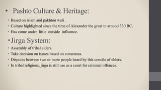 • Pashto Culture & Heritage:
• Based on islam and pakhton wali .
• Culture highlighted since the time of Alexander the great in around 330 BC.
• Has come under little outside influence.
•Jirga System:
• Assembly of tribal elders.
• Take decision on issues based on consensus.
• Disputes between two or more people heard by this concile of elders.
• In tribal religions, jirga is still use as a court for criminal offences.
 