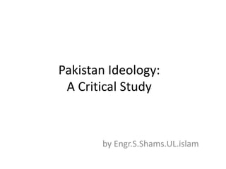 Pakistan Ideology:
A Critical Study
by Engr.S.Shams.UL.islam
 