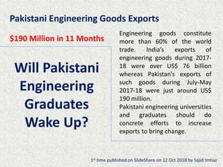Will Pakistani
Engineering
Graduates
Wake Up?
Engineering goods constitute
more than 60% of the world
trade. India’s exports of
engineering goods during 2017-
18 were over US$ 76 billion
whereas Pakistan’s exports of
such goods during July-May
2017-18 were just around US$
190 million.
Pakistani engineering universities
and graduates should do
concrete efforts to increase
exports to bring change.
Pakistani Engineering Goods Exports
$190 Million in 11 Months
1st time published on SlideShare on 12 Oct 2018 by Sajid Imtiaz
 