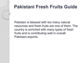 Pakistani Fresh Fruits Guide


Pakistan is blessed with too many natural
resources and fresh fruits are one of them. The
country is enriched with many types of fresh
fruits and is contributing well in overall
Pakistani exports.
 