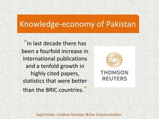 “In last decade there has
been a fourfold increase in
international publications
and a tenfold growth in
highly cited papers,
statistics that were better
than the BRIC countries.”
Sajid Imtiaz: Creative Director, Xnine Communication
Knowledge-economy of Pakistan
 