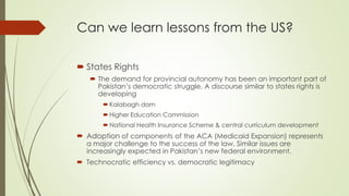 Can we learn lessons from the US? 
 States Rights 
 The demand for provincial autonomy has been an important part of 
Pakistan’s democratic struggle. A discourse similar to states rights is 
developing 
 Kalabagh dam 
 Higher Education Commission 
 National Health Insurance Scheme & central curriculum development 
 Adoption of components of the ACA (Medicaid Expansion) represents 
a major challenge to the success of the law. Similar issues are 
increasingly expected in Pakistan’s new federal environment. 
 Technocratic efficiency vs. democratic legitimacy 
 