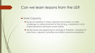 Can we learn lessons from the US? 
 State Capacity 
 Issues of variation in state capacity have been a major 
challenge to national reform in the US (e.g. variations in ACA 
implementation between some states) 
 Similar issues are beginning to emerge in Pakistan. Variations in 
practices, capacity, priorities and district-provincial relations. 
 