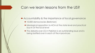 Can we learn lessons from the US? 
 Accountability & the importance of local governance 
 10,000 democracies (Berkman) 
 Ideological opposition to ACA at the state level and practical 
buy-in at the local level 
 The debate over LG in Pakistan is an outstanding issue and is 
being battled over in each of the 4 provinces 
 