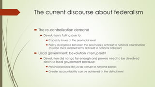 The current discourse about federalism 
 The re-centralization demand 
 Devolution is failing due to: 
 Capacity issues at the provincial level 
 Policy divergence between the provinces is a threat to national coordination 
(in some more alarmist terms a threat to national cohesion) 
 Local government: Devolution interrupted? 
 Devolution did not go far enough and powers need to be devolved 
down to local government because: 
 Provincial politics are just as corrupt as national politics 
 Greater accountability can be achieved at the district level 
 