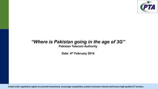 |
“Where is Pakistan going in the age of 3G”
Pakistan Telecom Authority
Date: 4th February 2014
Create a fair regulatory regime to promote investment, encourage competition, protect consumer interest and ensure high quality ICT services.
 
