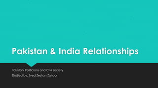 Pakistan & India Relationships 
Pakistani Politicians and Civil society 
Studied by: Syed Zeshan Zahoor 
 