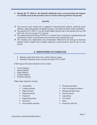 Page | 7
Compiled by: Sadaf Jaleel (R&D Officer)
5. During the FY 2010-11, the domestic industrial sector recovered from the longest-
ever decline (seen in the previous year) to record a decent growth of 4.9 percent.
REASONS
 The recovery came mainly due to supportive macroeconomic policies, relatively lower
inflation, improved prospects of global economy, and relatively better credit availability.
 The growth in FY 2010-11 was the fourth highest growth rate in the decade, but was still
below the 10-year average of 5.7 percent.
 The industrial growth during FY2010-11 is mainly from a rebound in manufacturing and
construction sectors as government reversed some taxes imposed last year.
 The resultant price adjustments were immediately followed by the pick-up in domestic
demand which coupled with available capacities, ensured positive growth rate in most
sectors.
3. INDUSTRIES IN PAKISTAN
 Pakistan ranks forty-first in the world in factory output.
 Pakistan's industrial sector accounts for about 25% of GDP.
Following are the main industries of our country
 Textile Industry
 Sports Industry
 Sugar Industry
 Cement Industry
 Fertilizer Industry
Other major industries include:
 Automobile
 Leather products
 Paper & board
 Pharmaceuticals
 Chemical
 Engineering items
 Electronic
 Non-metallic minerals
 Petroleum products
 Food, beverages & tobacco
 Mining and Quarrying
 Services Sector
 Agriculture
 Live Stock
 Steel
 Electricity and Gas
 