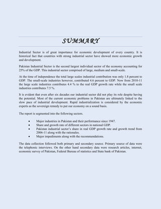 SUMMARY
Industrial Sector is of great importance for economic development of every country. It is
historical fact that countries with strong industrial sector have showed more economic growth
and development.
Pakistan Industrial Sector is the second largest individual sector of the economy accounting for
25% of the GDP. This industrial sector comprised of large, medium and small-scale.
At the time of independence the total large scales industrial contribution was only 1.8 percent to
GDP. The small-scale industries however, contributed 4.6 percent to GDP. Now from 2010-11
the large scale industries contributes 4.4 % to the real GDP growth rate while the small scale
industries contributes 7.5 %.
It is evident that even after six decades our industrial sector did not play its role despite having
the potential. Most of the current economic problems in Pakistan are ultimately linked to the
slow pace of industrial development. Rapid industrialization is considered by the economic
experts as the sovereign remedy to put our economy on a sound basis.
The report is segmented into the following sectors.
 Major industries in Pakistan and their performance since 1947.
 Share and growth rate of different sectors in national GDP.
 Pakistan industrial sector’s share in real GDP growth rate and growth trend from
2006-11 along with the rationales.
 Major impediments along with the recommendations.
The data collection followed both primary and secondary source. Primary source of data were
the telephonic interviews. On the other hand secondary data were research articles, internet,
economic survey of Pakistan, Federal Bureau of statistics and State bank of Pakistan.
 