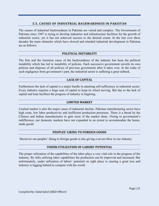 Page | 21
Compiled by: Sadaf Jaleel (R&D Officer)
3.5. CAUSES OF INDUSTRIAL BACKWARDNESS IN PAKISTAN
The causes of industrial backwardness in Pakistan are varied and complex. The Government of
Pakistan since 1947 is trying to develop industries and infrastructure facilities for the growth of
industrial sector, yet it has not achieved success to the desired extent. In the last over three
decades the main obstacles which have slowed and retarded industrial development in Pakistan
are as follows:
POLITICAL INSTABILITY
The first and the foremost cause of the backwardness of the industry has been the political
instability which has led to instability of policies. Each successive government unveils its own
policies and disposes of all policies of previous government after it takes over. In the wake of
such negligence from government’s part, the industrial sector is suffering a great setback.
LACK OF CAPITAL
Furthermore the lack of capital is a major hurdle in attaining self-sufficiency in industrial sector.
Every industry requires a large sum of capital to keep its wheel moving. But due to the lack of
capital and loan facilities the progress of industry is lingering.
LIMITED MARKET
Limited market is also the major cause of industrial decline. Pakistan manufacturing sector have
high costs, low labor productivity and inefficient production processes. There is a threat by the
Chinese and Indian manufacturers to gain most of the market share. Owing to government’s
indifference, our domestic markets have not expanded to an extent to accommodate the home-
made goods.
PEOPLES’ LIKING TO FOREIGN GOODS
Moreover our peoples’ liking to foreign goods is also giving a severe blow to our industry.
UNDER UTILIZATION OF LABORS’ POTENTIAL
The proper utilization of the capabilities of the labor plays a very vital role in the progress of the
industry. By fully utilizing labor capabilities the production can be improved and increased. But
unfortunately, under utilization of labors’ potential on right place is causing a great loss and
industry is lagging behind to compete with the world.
 