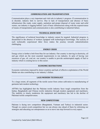 Page | 22
Compiled by: Sadaf Jaleel (R&D Officer)
COMMUNICATION AND TRANSPORTATION
Communication plays a very important and vital role in industry’s progress. If communication is
in disorder, industry fails to survive. Due to lack of transportation and absence of basic
infrastructure like roads, water supply, sanitation and proper disposal of waste water and solid
wastes, our industry is lagging behind. Lack of basic infrastructure along with the expensiveness
of means of transportation and communication is also contributing to industrial failure.
TECHNICAL KNOW HOW
The significance of technical knowledge to industry cannot be negated. Industrial progress is
dissatisfied in the absence of workers equipped with technological knowledge. The scarcity of
such technically experienced labor force makes the journey towards industrialization
challenging.
ENERGY CRISIS
Energy crisis is further a bolt from blue for our industry. Our country is starving in electricity, oil
and gas which are the most essential requirements to run industry. In spite of having vast
resources of gas, oil, coal etc. our country is unable to provide uninterrupted supply of fuel to
industry which is creating havoc to this sector.
ECONOMIC RESTRICTIONS
Economic restrictions imposed by donor countries and lack of effective exploitation of the World
Market are also contributing to our industry’s failure.
LACK MODERN TECHNOLOGY
To a large extent, all segments of the textile sector from cotton cultivation to manufacturing of
garments lack modern technology.
APTMA has highlighted that the Pakistan textile industry faces tough competition from the
Indian, Bangladeshi and Chinese textile industries through modern equipment and machinery.
The inability to timely modernize the equipment and machinery has led to the decline of
Pakistani textile competitiveness.
NEW COMPETITORS
Pakistan is facing new competitors (Bangladesh, Vietnam and Turkey) in industrial sector.
Though we cannot avoid competition but we can always stay ahead of them by reforming our
strategies and educating our entrepreneurs so as to move one step forward in every aspect.
 
