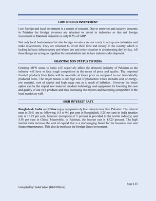 Page | 23
Compiled by: Sadaf Jaleel (R&D Officer)
LOW FOREIGN INVESTMENT
Low foreign and local investment is a matter of concern. Due to terrorism and security concerns
in Pakistan the foreign investors are reluctant to invest in industries so that net foreign
investment in Pakistani industries is only 0.5% of GDP.
Not only local businessmen but also foreign investors are not ready to set up new industries and
make investments. They are reluctant to invest their time and money in the country which is
lacking in basic infrastructure and where law and order situation is deteriorating day by day. All
these things are acting as repellent for industrialists and in turn industrial development.
GRANTING MFN STATUS TO INDIA
Granting MFN status to India will negatively affect the domestic industry of Pakistan as the
industry will have to face tough competition in the terms of price and quality. The imported
finished products from India will be available at lesser price as compared to our domestically
produced items. The major reason is our high cost of production which includes cost of energy,
raw material, cost of capital and high wage rate as a result of inflation. However the better
option can be the import raw material, modern technology and equipment for lowering the cost
and quality of our own products and thus increasing the exports and becoming competitive in the
local market as well.
HIGH INTEREST RATE
Bangladesh, India and China enjoy comparatively low interest rates than Pakistan. The interest
rates in 2011 are as following, 8.5 to 9.0 per cent in Bangladesh, 5.25 per cent in India (market
rate is 10.25 per cent, however exemption of 5 percent is provided to the textile industry) and
5.58 per cent in China. Meanwhile, in Pakistan, the interest rate is 13.25 percent. The high
interest rates increase the cost of capital that is a discouraging factor for the business man and
future entrepreneurs. This also de motivate the foreign direct investment.
 
