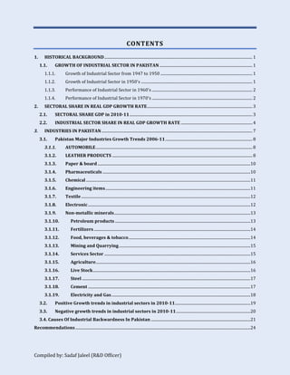 Compiled by: Sadaf Jaleel (R&D Officer)
CONTENTS
1. HISTORICAL BACKGROUND......................................................................................................................................................... 1
1.1. GROWTH OF INDUSTRIAL SECTOR IN PAKISTAN ................................................................................................ 1
1.1.1. Growth of Industrial Sector from 1947 to 1950 ............................................................................................... 1
1.1.2. Growth of Industrial Sector in 1950's ................................................................................................................... 1
1.1.3. Performance of Industrial Sector in 1960's ........................................................................................................ 2
1.1.4. Performance of Industrial Sector in 1970's ........................................................................................................ 2
2. SECTORAL SHARE IN REAL GDP GROWTH RATE............................................................................................................. 3
2.1. SECTORAL SHARE GDP in 2010-11............................................................................................................................... 3
2.2. INDUSTRIAL SECTOR SHARE IN REAL GDP GROWTH RATE .......................................................................... 4
3. INDUSTRIES IN PAKISTAN............................................................................................................................................................ 7
3.1. Pakistan Major Industries Growth Trends 2006-11.......................................................................................... 8
3.1.1. AUTOMOBILE.................................................................................................................................................................. 8
3.1.2. LEATHER PRODUCTS ................................................................................................................................................. 8
3.1.3. Paper & board ..............................................................................................................................................................10
3.1.4. Pharmaceuticals .........................................................................................................................................................10
3.1.5. Chemical ..........................................................................................................................................................................11
3.1.6. Engineering items......................................................................................................................................................11
3.1.7. Textile...............................................................................................................................................................................12
3.1.8. Electronic........................................................................................................................................................................12
3.1.9. Non-metallic minerals.............................................................................................................................................13
3.1.10. Petroleum products ............................................................................................................................................13
3.1.11. Fertilizers..................................................................................................................................................................14
3.1.12. Food, beverages & tobacco..............................................................................................................................14
3.1.13. Mining and Quarrying........................................................................................................................................15
3.1.14. Services Sector .......................................................................................................................................................15
3.1.15. Agriculture................................................................................................................................................................16
3.1.16. Live Stock...................................................................................................................................................................16
3.1.17. Steel ..............................................................................................................................................................................17
3.1.18. Cement ........................................................................................................................................................................17
3.1.19. Electricity and Gas................................................................................................................................................18
3.2. Positive Growth trends in industrial sectors in 2010-11..............................................................................19
3.3. Negative growth trends in industrial sectors in 2010-11.............................................................................20
3.4. Causes Of Industrial Backwardness In Pakistan .......................................................................................................21
Recommendations.....................................................................................................................................................................................24
 