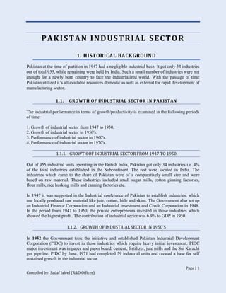 Page | 1
Compiled by: Sadaf Jaleel (R&D Officer)
PAKISTAN INDUSTRIAL SECTOR
1. HISTORICAL BACKGROUND
Pakistan at the time of partition in 1947 had a negligible industrial base. It got only 34 industries
out of total 955, while remaining were held by India. Such a small number of industries were not
enough for a newly born country to face the industrialized world. With the passage of time
Pakistan utilized it’s all available resources domestic as well as external for rapid development of
manufacturing sector.
1.1. GROWTH OF INDUSTRIAL SECTOR IN PAKISTAN
The industrial performance in terms of growth/productivity is examined in the following periods
of time:
1. Growth of industrial sector from 1947 to 1950.
2. Growth of industrial sector in 1950's.
3. Performance of industrial sector in 1960's.
4. Performance of industrial sector in 1970's.
1.1.1. GROWTH OF INDUSTRIAL SECTOR FROM 1947 TO 1950
Out of 955 industrial units operating in the British India, Pakistan got only 34 industries i.e. 4%
of the total industries established in the Subcontinent. The rest were located in India. The
industries which came to the share of Pakistan were of a comparatively small size and were
based on raw material. These industries included small sugar mills, cotton ginning factories,
flour mills, rice husking mills and canning factories etc.
In 1947 it was suggested in the Industrial conference of Pakistan to establish industries, which
use locally produced raw material like jute, cotton, hide and skins. The Government also set up
an Industrial Finance Corporation and an Industrial Investment and Credit Corporation in 1948.
In the period from 1947 to 1950, the private entrepreneurs invested in those industries which
showed the highest profit. The contribution of industrial sector was 6.9% to GDP in 1950.
1.1.2. GROWTH OF INDUSTRIAL SECTOR IN 1950'S
In 1952 the Government took the initiative and established Pakistan Industrial Development
Corporation (PIDC) to invest in those industries which require heavy initial investment. PIDC
major investment was in paper and paper board, cement, fertilizer, jute mills and the Sui Karachi
gas pipeline. PIDC by June, 1971 had completed 59 industrial units and created a base for self
sustained growth in the industrial sector.
 