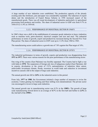 Page | 2
Compiled by: Sadaf Jaleel (R&D Officer)
A large number of new industries were established. The production capacity of the already
existing units like fertilizers, jute and paper was considerably expanded. The reduction of export
duties and the introduction of Export Bonus Scheme in 1958 increased export of the
manufactured goods. There was all round development of industries particularly in agricultural
processing food products and textiles. The share of industrial sector to GDP rose from 9.7% in
1954-55 to 11.9% in 1959-60.
1.1.3. PERFORMANCE OF INDUSTRIAL SECTOR IN 1960'S
In 1960’s there was a shift in the establishment of consumer goods industries to heavy industries
such as machine tools, petro-chemical, electrical complex and iron and steel. The industrial
performance in terms of growth, export and productivity increased during the Second Five Year
Plan period. The share of industrial sector to GNP went up to 11.8% from 1960 to 1965.
The manufacturing sector could achieve a growth rate of 7.8% against the Plan target of 10%.
1.1.4. PERFORMANCE OF INDUSTRIAL SECTOR IN 1970'S
The industrial performance in terms of growth, exports and production was disappointing from
1971 to 1977. There were various reasons for the poor performance of the manufacturing sector.
One wing of the country (East Pakistan) was forcibly separated. The Country had to fight a war
with India in 1970. The suspension of foreign aid, loss of indigenous market (East Pakistan), fall
in exports, devaluation to the extent of 131% nationalization of industries labor unrest,
unfavorable investment climate, floods, recession in world trade and reduction in investment
incentives caused a fall in the output of large scale industries.
The annual growth rate fell to 2.8% in the industrial sector in this period.
From July, 1977 to 1980, the Government initiated a large number of measures to revise the
economy. Cotton ginning rice husking and flour milling were denationalized. The private sector
was encouraged to invest in large scale industries.
The annual growth rate in manufacturing sector was 8.2% in the 1989's. The growth of large
scale manufacturing slowed down to an average of 4.7% in the first half and further to 2.5% in
the 2nd half of the 1990's.
 