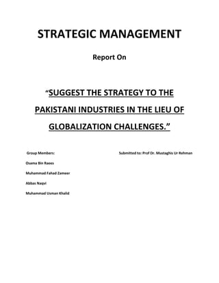 STRATEGIC MANAGEMENT
Report On
“SUGGEST THE STRATEGY TO THE
PAKISTANI INDUSTRIES IN THE LIEU OF
GLOBALIZATION CHALLENGES.”
Group Members: Submitted to: Prof Dr. Mustaghis Ur Rehman
Osama Bin Raees
Muhammad Fahad Zameer
Abbas Naqvi
Muhammad Usman Khalid
 
