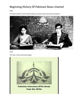 Beginning History Of Pakistani News channel
1964
PTV Black & White: the first official television station starts transmission broadcast.
1976
PTV color: color transmission begins
 